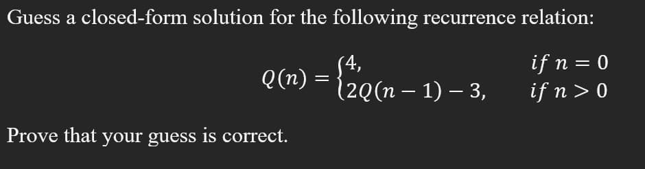 Guess a closed-form solution for the following recurrence relation:
S4,
Q(n) =
2Q(n – 1) – 3,
if n = 0
if n > 0
Prove that your guess is correct.
