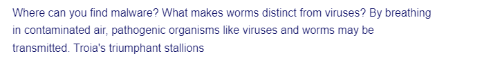 Where can you find malware? What makes worms distinct from viruses? By breathing
in contaminated air, pathogenic organisms like viruses and worms may be
transmitted. Troia's triumphant stallions