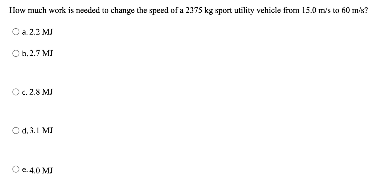 ### Work and Energy Calculation

**Problem:**
How much work is needed to change the speed of a 2375 kg sport utility vehicle from 15.0 m/s to 60 m/s?

**Options:**
- a. 2.2 MJ
- b. 2.7 MJ
- c. 2.8 MJ
- d. 3.1 MJ
- e. 4.0 MJ

**Explanation:**

To solve this problem, we need to calculate the change in kinetic energy of the vehicle because the work done on the vehicle is equal to the change in its kinetic energy. The kinetic energy (KE) of an object is given by:

\[ KE = \frac{1}{2}mv^2 \]

where:
- \( m \) is the mass of the object,
- \( v \) is its velocity.

Let's calculate the initial and final kinetic energies:

1. **Initial Kinetic Energy (KE_initial):**
   \[
   KE_{\text{initial}} = \frac{1}{2} \times 2375 \, \text{kg} \times (15.0 \, \text{m/s})^2
   \]

2. **Final Kinetic Energy (KE_final):**
   \[
   KE_{\text{final}} = \frac{1}{2} \times 2375 \, \text{kg} \times (60.0 \, \text{m/s})^2
   \]

3. **Change in Kinetic Energy (\(\Delta KE\)):**
   \[
   \Delta KE = KE_{\text{final}} - KE_{\text{initial}}
   \]

Finally, the work done is equal to the change in kinetic energy. The correct answer will be one of the given options in megajoules (MJ).

### Practice Exercise:
Try to calculate the exact numerical values using the given formulae to find the correct option. This exercise helps in understanding the application of kinetic energy in real-world scenarios, such as calculating the energy required for accelerating vehicles.