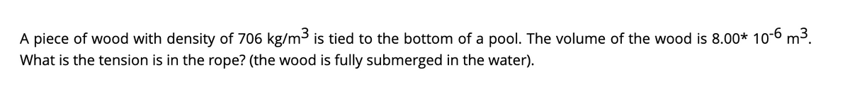 A piece of wood with density of 706 kg/m³ is tied to the bottom of a pool. The volume of the wood is 8.00* 10-6 m³.
What is the tension is in the rope? (the wood is fully submerged in the water).