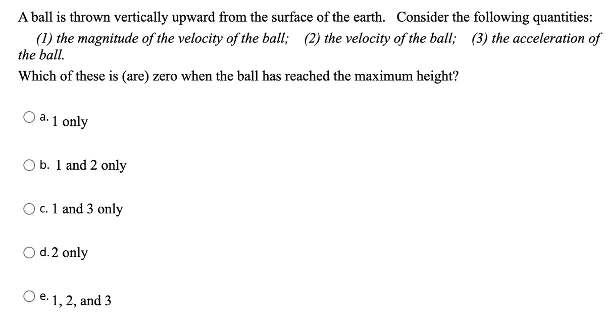 ### Understanding Motion: Upward Thrust of a Ball 

#### Problem Statement:
A ball is thrown vertically upward from the surface of the Earth. Consider the following quantities:
1. **The magnitude of the velocity of the ball**
2. **The velocity of the ball**
3. **The acceleration of the ball**

Which of these quantities is (are) zero when the ball has reached its maximum height?

#### Options:
a. 1 only  
b. 1 and 2 only  
c. 1 and 3 only  
d. 2 only  
e. 1, 2, and 3  

Select the correct answer based on the principles of physics, specifically concerning the motion of the ball and the forces acting upon it at its maximum height. 

#### Explanatory Note:
At its maximum height, the ball momentarily comes to rest before starting its descent. During this brief moment:

- The **velocity** of the ball is zero because it changes direction from upward to downward.
- The **magnitude of the velocity** also becomes zero given that the velocity itself is zero.
- The **acceleration** due to gravity, however, remains constant and non-zero (approximately \(9.8 \, m/s^2\) downward).

Understanding this principle is crucial in answering the question correctly.