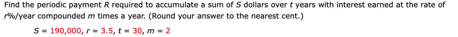 Find the periodic payment R required to accumulate a sum of S dollars over t years with interest earned at the rate of
r%/year compounded m times a year. (Round your answer to the nearest cent.)
S = 190,000, r =
3.5, t = 30, m = 2
