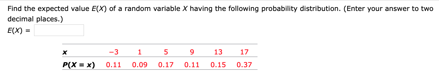 Find the expected value E(X) of a random variable X having the following probability distribution. (Enter your answer to two
decimal places.)
E(X) =
%D
х
-3
13
17
P(X = x)
0.11
0.09
0.17
0.11
0.15
0.37
