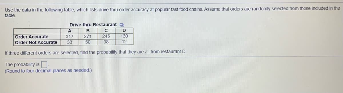 Use the data in the following table, which lists drive-thru order accuracy at popular fast food chains. Assume that orders are randomly selected from those included in the
table.
Drive-thru Restaurant o
A
B
317
245
Order Accurate
Order Not Accurate
271
130
33
50
38
12
If three different orders are selected, find the probability that they are all from restaurant D.
The probability is.
(Round to four decimal places as needed.)
