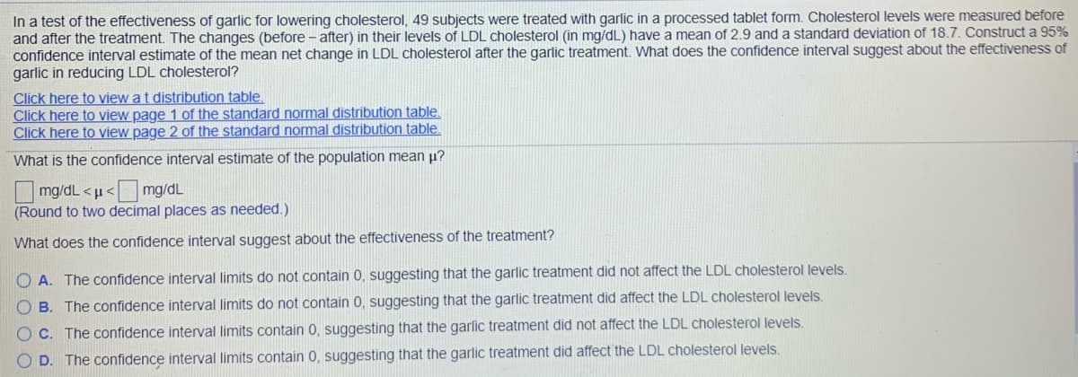 In a test of the effectiveness of garlic for lowering cholesterol, 49 subjects were treated with garlic in a processed tablet form. Cholesterol levels were measured before
and after the treatment. The changes (before - after) in their levels of LDL cholesterol (in mg/dL) have a mean of 2.9 and a standard deviation of 18.7. Construct a 95%
confidence interval estimate of the mean net change in LDL cholesterol after the garlic treatment. What does the confidence interval suggest about the effectiveness of
garlic in reducing LDL cholesterol?
Click here to view a t distribution table.
Click here to view page 1 of the standard normal distribution table.
Click here to view page 2 of the standard normal distribution table.
What is the confidence interval estimate of the population mean p?
Omg/dL <µ< mg/dL
(Round to two decimal places as needed.)
What does the confidence interval suggest about the effectiveness of the treatment?
O A. The confidence interval limits do not contain 0, suggesting that the garlic treatment did not affect the LDL cholesterol levels.
O B. The confidence interval limits do not contain 0, suggesting that the garlic treatment did affect the LDL cholesterol levels.
O C. The confidence interval limits contain 0, suggesting that the garlic treatment did not affect the LDL cholesterol levels.
O D. The confidence interval limits contain 0, suggesting that the garlic treatment did affect the LDL cholesterol levels.
