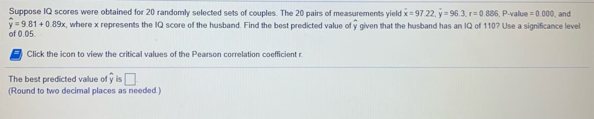 Suppose IQ scores were obtained for 20 randomly selected sets of couples. The 20 pairs of measurements yield x=97.22, y = 96.3, r= 0.886, P-value = 0.000, and
y = 9.81 + 0.89x, where x represents the IQ score of the husband. Find the best predicted value of y given that the husband has an IQ of 110? Use a significance level
of 0.05.
Click the icon to view the critical values of the Pearson correlation coefficient r.
The best predicted value of y is.
(Round to two decimal places as needed.)
