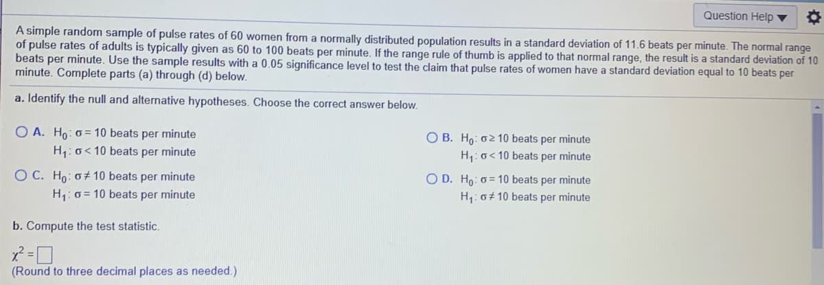 Question Help ▼
A simple random sample of pulse rates of 60 women from a normally distributed population results in a standard deviation of 11.6 beats per minute. The normal range
of pulse rates of adults is typically given as 60 to 100 beats per minute. If the range rule of thumb is applied to that normal range, the result is a standard deviation of 10
beats per minute. Use the sample results with a 0.05 significance level to test the claim that pulse rates of women have a standard deviation equal to 10 beats per
minute. Complete parts (a) through (d) below.
a. Identify the null and alternative hypotheses. Choose the correct answer below.
O A. Ho: 0= 10 beats per minute
O B. Ho: o2 10 beats per minute
H1: o< 10 beats per minute
H: o< 10 beats per minute
O C. Ho: o+ 10 beats per minute
O D. Ho: o = 10 beats per minute
H: 0+ 10 beats per minute
H: 0 = 10 beats per minute
b. Compute the test statistic.
(Round to three decimal places as needed.)
