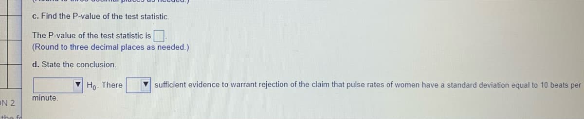 c. Find the P-value of the test statistic.
The P-value of the test statistic is
(Round to three decimal places as needed.)
d. State the conclusion.
V Ho. There
V sufficient evidence to warrant rejection of the claim that pulse rates of women have a standard deviation equal to 10 beats per
minute.
ON 2
the fd
