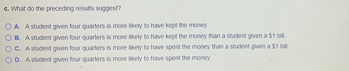 c. What do the preceding results suggest?
O A. A student given four quarters is more likely to have kept the money.
B. A student given four quarters is more likely to have kept the money than a student given a $1 bill.
C. A student given four quarters is more likely to have spent the money than a student given a $1 bill.
D. A student given four quarters is more likely to have spent the money.
OOOO
