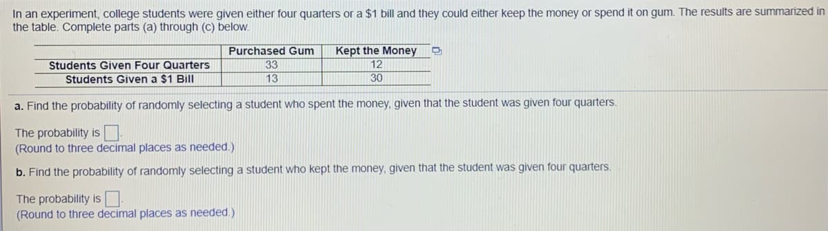 In an experiment, college students were given either four quarters or a $1 bill and they could either keep the money or spend it on gum. The results are summarized in
the table. Complete parts (a) through (c) below.
Purchased Gum
Kept the Money
Students Given Four Quarters
33
12
Students Given a $1 Bill
13
30
a. Find the probability of randomly selecting a student who spent the money, given that the student was given four quarters.
The probability is
(Round to three decimal places as needed.)
b. Find the probability of randomly selecting a student who kept the money, given that the student was given four quarters.
The probability is.
(Round to three decimal places as needed.)
