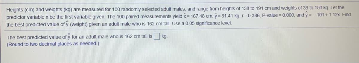 Heights (cm) and weights (kg) are measured for 100 randomly selected adult males, and range from heights of 138 to 191 cm and weights of 39 to 150 kg. Let the
predictor variable x be the first variable given. The 100 paired measurements yield x= 167.48 cm, y =81.41 kg, r=0.386, P-value = 0.000, and y = - 101 + 1.12x. Find
the best predicted value of y (weight) given an adult male who is 162 cm tall. Use a 0.05 significance level.
The best predicted value of y for an adult male who is 162 cm tall is
(Round to two decimal places as needed.)
kg.
