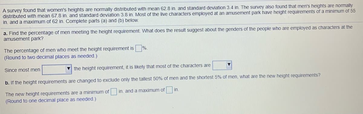 A survey found that women's heights are normally distributed with mean 62.8 in. and standard deviation 3.4 in. The survey also found that men's heights are normally
distributed with mean 67.8 in, and standard deviation 3.8 in. Most of the live characters employed at an amusement park have height requirements of a minimum of 55
in. and a maximum of 62 in. Complete parts (a) and (b) below.
a. Find the percentage of men meeting the height requirement. What does the result suggest about the genders of the people who are employed as characters at the
amusement park?
%.
The percentage of men who meet the height requirement is
(Round to two decimal places as needed.)
Since most men
the height requirement, it is likely that most of the characters are
b. If the height requirements are changed to exclude only the tallest 50% of men and the shortest 5% of men, what are the new height requirements?
in, and a maximum of
The new height requirements are a minimum of
(Round to one decimal place as needed.)
in
