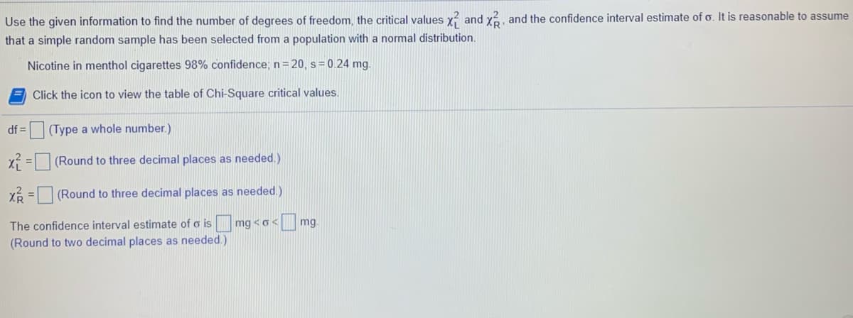 Use the given information to find the number of degrees of freedom, the critical values x and x, and the confidence interval estimate of o. It is reasonable to assume
that a simple random sample has been selected from a population with a normal distribution.
Nicotine in menthol cigarettes 98% confidence; n= 20, s= 0.24 mg.
Click the icon to view the table of Chi-Square critical values.
df =
(Type a whole number.)
x = (Round to three decimal places as needed.)
Xổ =(Round to three decimal places as needed.)
The confidence interval estimate of o is mg <o< mg.
(Round to two decimal places as needed.)
