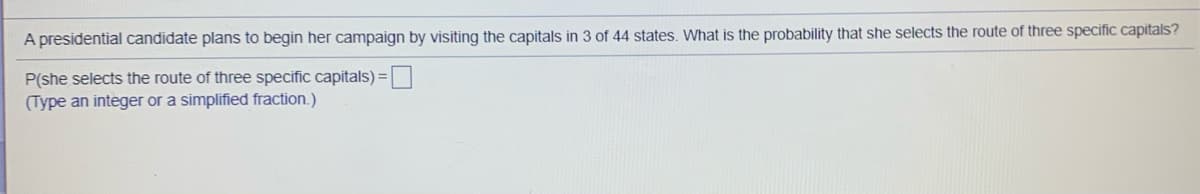 A presidential candidate plans to begin her campaign by visiting the capitals in 3 of 44 states. What is the probability that she selects the route of three specific capitals?
P(she selects the route of three specific capitals) =|
(Type an integer or a simplified fraction.)
