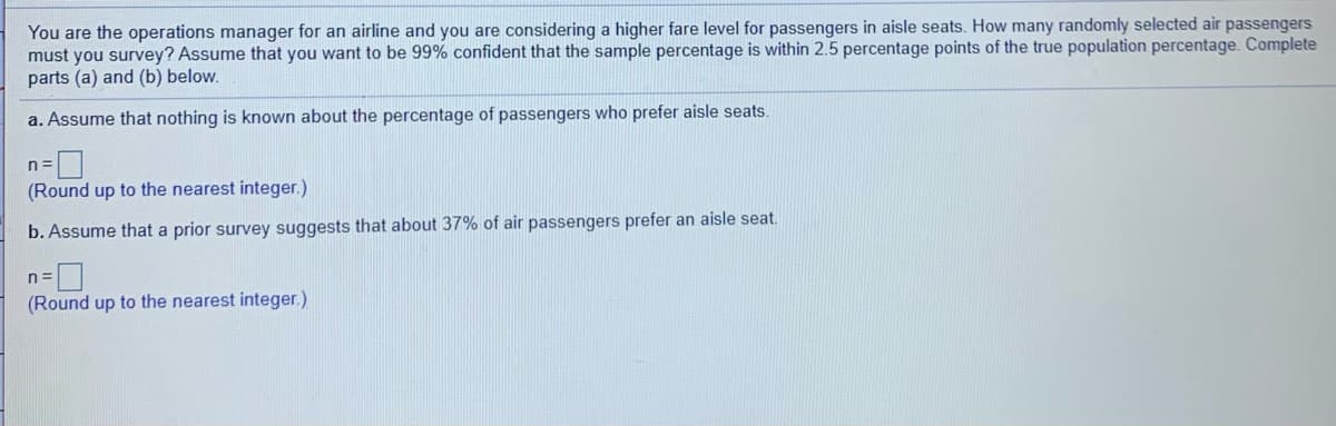 You are the operations manager for an airline and you are considering a higher fare level for passengers in aisle seats. How many randomly selected air passengers
must you survey? Assume that you want to be 99% confident that the sample percentage is within 2.5 percentage points of the true population percentage. Complete
parts (a) and (b) below.
a. Assume that nothing is known about the percentage of passengers who prefer aisle seats.
n =
(Round up to the nearest integer.)
b. Assume that a prior survey suggests that about 37% of air passengers prefer an aisle seat.
n =
(Round up to the nearest integer.)
