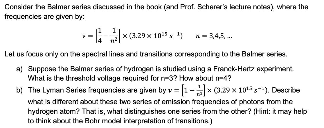 Consider the Balmer series discussed in the book (and Prof. Scherer's lecture notes), where the
frequencies are given by:
r1
V =
[4
1
x (3.29 x 1015 s-1)
n = 3,4,5, ...
Let us focus only on the spectral lines and transitions corresponding to the Balmer series.
a) Suppose the Balmer series of hydrogen is studied using a Franck-Hertz experiment.
What is the threshold voltage required for n3? How about n=4?
b) The Lyman Series frequencies are given by v = 1-x (3.29 x 1015 s-1). Describe
what is different about these two series of emission frequencies of photons from the
hydrogen atom? That is, what distinguishes one series from the other? (Hint: it may help
to think about the Bohr model interpretation of transitions.)
