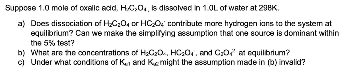 Suppose 1.0 mole of oxalic acid, H2C204, is dissolved in 1.0L of water at 298K.
a) Does dissociation of H2C204 or HC204 contribute more hydrogen ions to the system at
equilibrium? Can we make the simplifying assumption that one source is dominant within
the 5% test?
b) What are the concentrations of H2C204, HC2O4', and C204² at equilibrium?
c) Under what conditions of Ka1 and Ka2 might the assumption made in (b) invalid?
