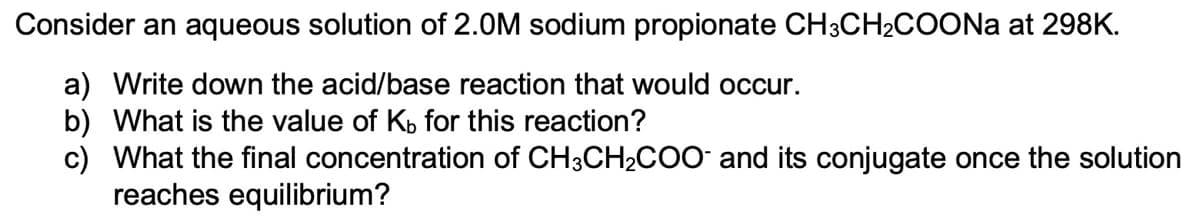 Consider an aqueous solution of 2.0M sodium propionate CH3CH2COONa at 298K.
a) Write down the acid/base reaction that would occur.
b) What is the value of Kp for this reaction?
c) What the final concentration of CH3CH2C00 and its conjugate once the solution
reaches equilibrium?
