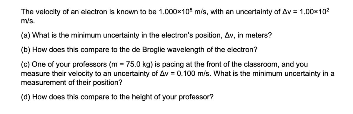 The velocity of an electron is known to be 1.000×105 m/s, with an uncertainty of Av = 1.00×102
m/s.
(a) What is the minimum uncertainty in the electron's position, Av, in meters?
(b) How does this compare to the de Broglie wavelength of the electron?
(c) One of your professors (m = 75.0 kg) is pacing at the front of the classroom, and you
measure their velocity to an uncertainty of Av = 0.100 m/s. What is the minimum uncertainty in a
measurement of their position?
(d) How does this compare to the height of your professor?
