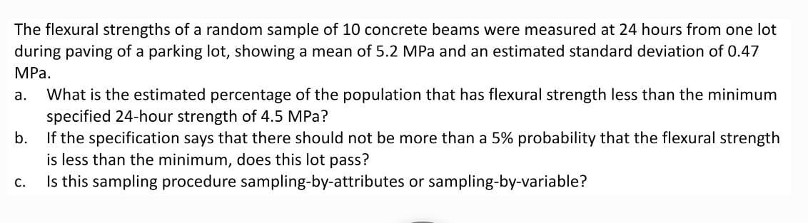 The flexural strengths of a random sample of 10 concrete beams were measured at 24 hours from one lot
during paving of a parking lot, showing a mean of 5.2 MPa and an estimated standard deviation of 0.47
MPа.
What is the estimated percentage of the population that has flexural strength less than the minimum
specified 24-hour strength of 4.5 MPa?
If the specification says that there should not be more than a 5% probability that the flexural strength
is less than the minimum, does this lot pass?
Is this sampling procedure sampling-by-attributes or sampling-by-variable?
а.
b.
С.
