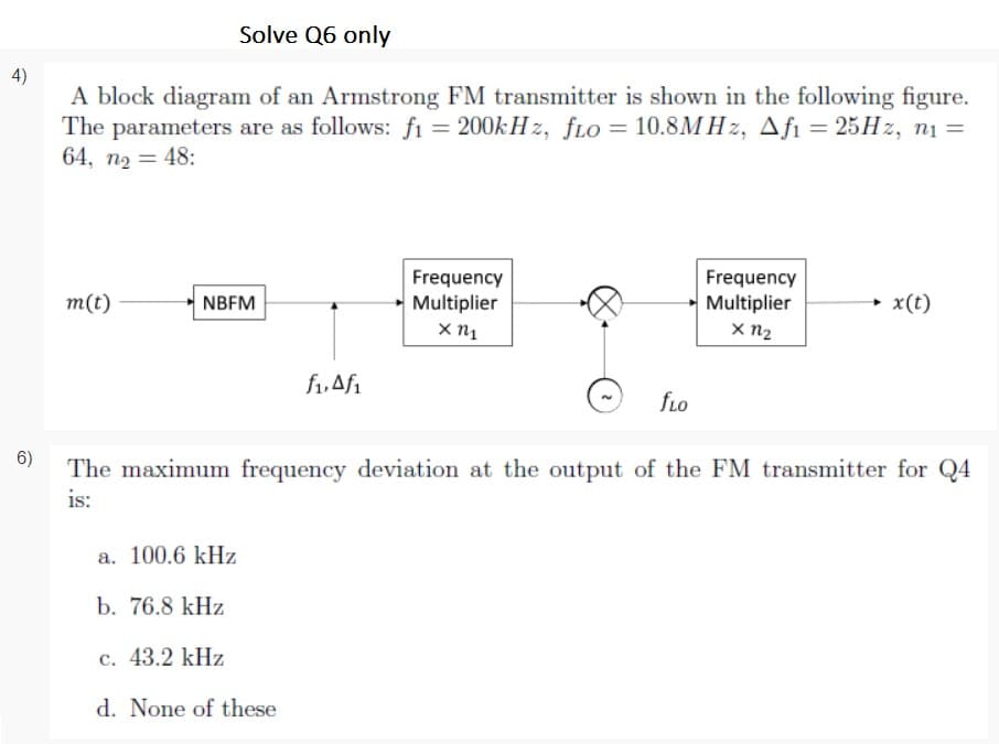 Solve Q6 only
4)
A block diagram of an Armstrong FM transmitter is shown in the following figure.
The parameters are as follows: fı = 200k H z, fLo = 10.8M H z, Afı = 25H2, n1 =
64, n2 = 48:
Frequency
Multiplier
Frequency
Multiplier
x n2
m(t)
NBFM
+ x(t)
f,Afi
fLo
6)
The maximum frequency deviation at the output of the FM transmitter for Q4
is:
a. 100.6 kHz
b. 76.8 kHz
с. 43.2 kHz
d. None of these
