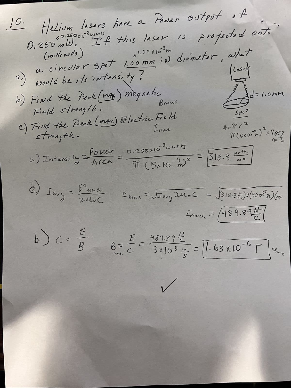 10. Helium lasers have
re а
10.25,0 x16-3 watts
0.250⁰mW.'
(milliwatts)
If this laser is
11.00 x 10³ m
a circular spot 1.00mm in diameter,
would be its intensity ?
a)
b.) Find the Peak (mAh) magnetic
Field strength.
Bmax
C) FINd the Peak (max) Electric Field
Emux
strength.
a) Intensity
e) Iavy
=
b) c =
-Powe's
Area
E2
max
гмо с
w/e
E
B
E max
B =
max
Power output of
0.250x10 3³ watis
-4 2
π (15x16m)
Hilu
N
E
= SIaug 2 Мос
projected onto
what
weit
=
A=1²² √²
2
= 318.3
Spot
π (Sx10+) = 7853
хочут
d=1.0mm
watts
m2
√318-32)2(41x10²) (3x11
Emax = 489,894
-7
489.892/2
8
3×10 ² = = 11.63x10-6 T
S
B max