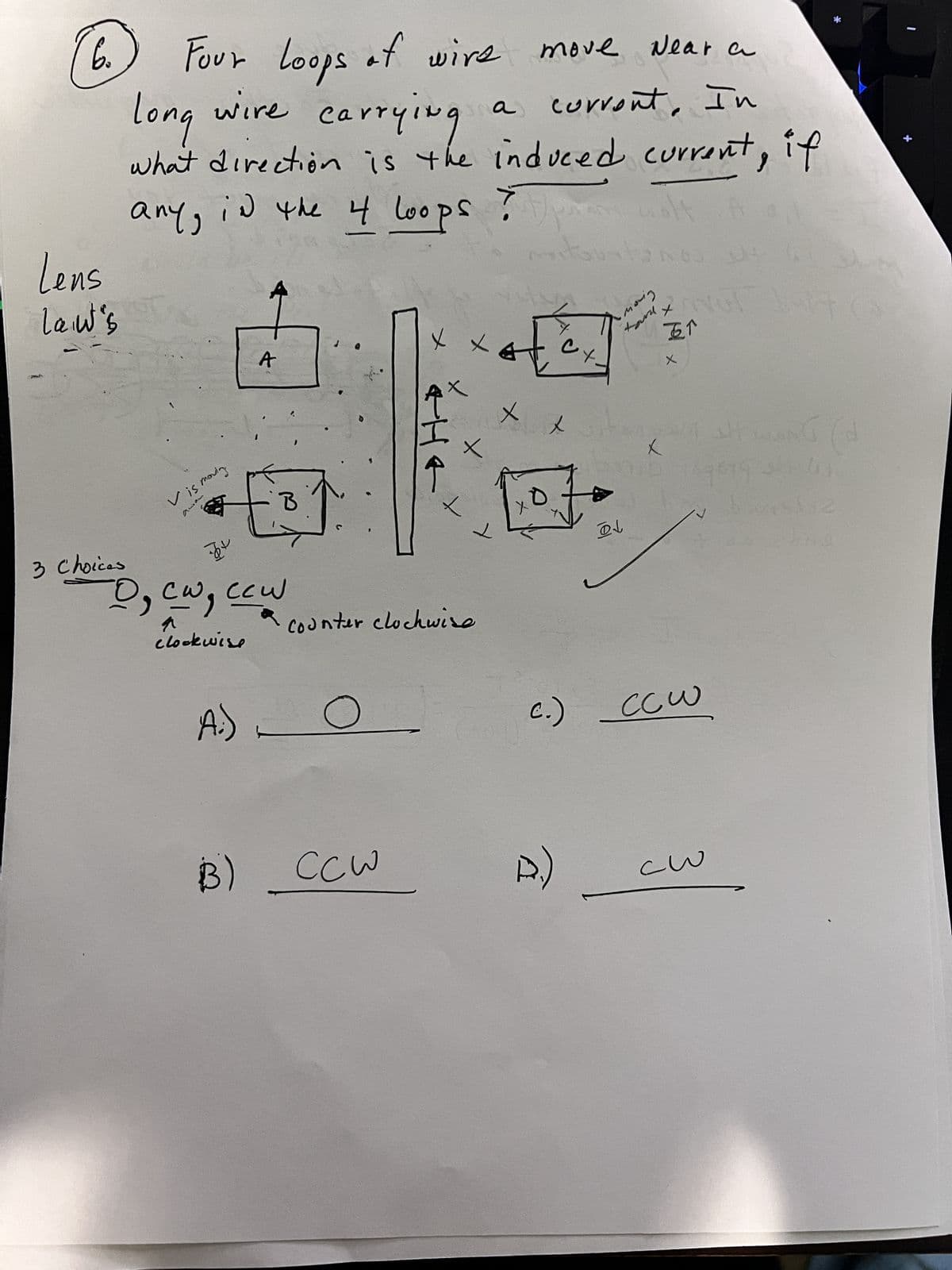 6.
Lens
Law's
Loops of
move Near a
Four Loops
long wire carrying
corrent, In
what direction is the induced current, if
any, in the 4 loops ?
3 Choices
Vis moving
A
-12
-D₂ cw, ccw
clockwise
A:)
B
wire
B) CCW
X
THE
X
+
a
Counter clockwise
X
тт
ах
ㅅ
wolt
Gustan NO CH
су
P.)
moving
D↓
the iON
X
五个
X
X
c.) CCW
-w
1
+(
The
ONT