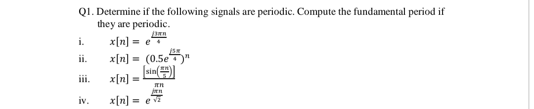 Q1. Determine if the following signals are periodic. Compute the fundamental period if
they are periodic.
13nn
x[n]:
x[n] = (0.5e"
[sin )
i.
ее 4
ii.
ii.
x[n]:
jan
iv.
x[n]
e v2
