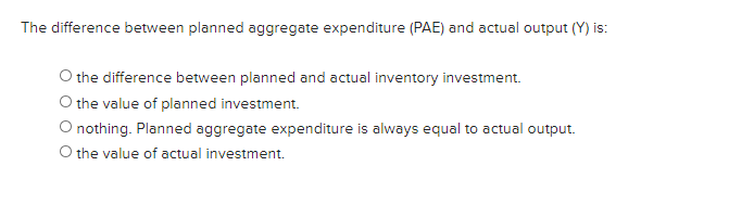 The difference between planned aggregate expenditure (PAE) and actual output (Y) is:
O the difference between planned and actual inventory investment.
O the value of planned investment.
O nothing. Planned aggregate expenditure is always equal to actual output.
O the value of actual investment.
