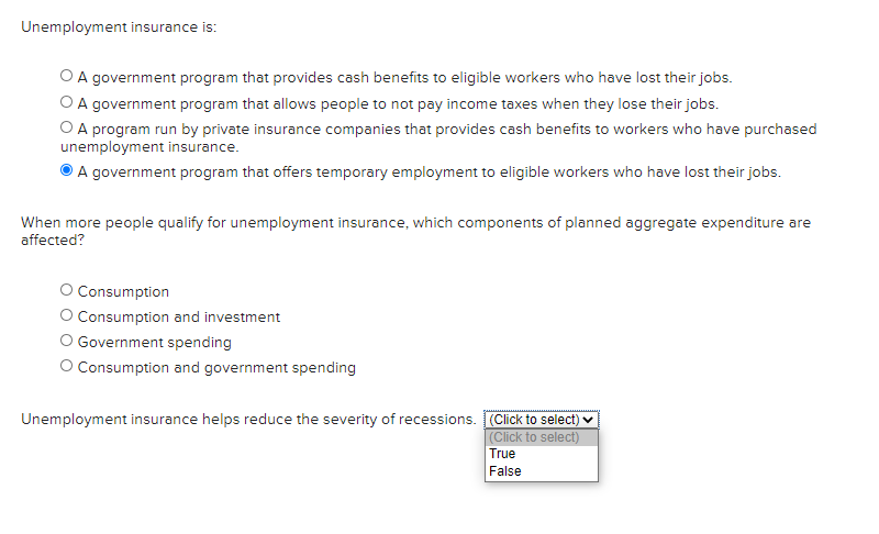 Unemployment insurance is:
O A government program that provides cash benefits to eligible workers who have lost their jobs.
O A government program that allows people to not pay income taxes when they lose their jobs.
O A program run by private insurance companies that provides cash benefits to workers who have purchased
unemployment insurance.
A government program that offers temporary employment to eligible workers who have lost their jobs.
When more people qualify for unemployment insurance, which components of planned aggregate expenditure are
affected?
O Consumption
Consumption and investment
O Government spending
O Consumption and government spending
Unemployment insurance helps reduce the severity of recessions. (Click to select) ♥
(Click to select)
True
False
