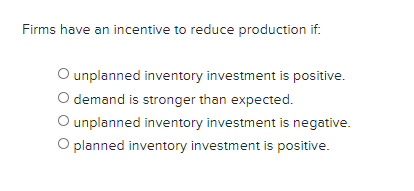 Firms have an incentive to reduce production if:
O unplanned inventory investment is positive.
O demand is stronger than expected.
O unplanned inventory investment is negative.
O planned inventory investment is positive.
