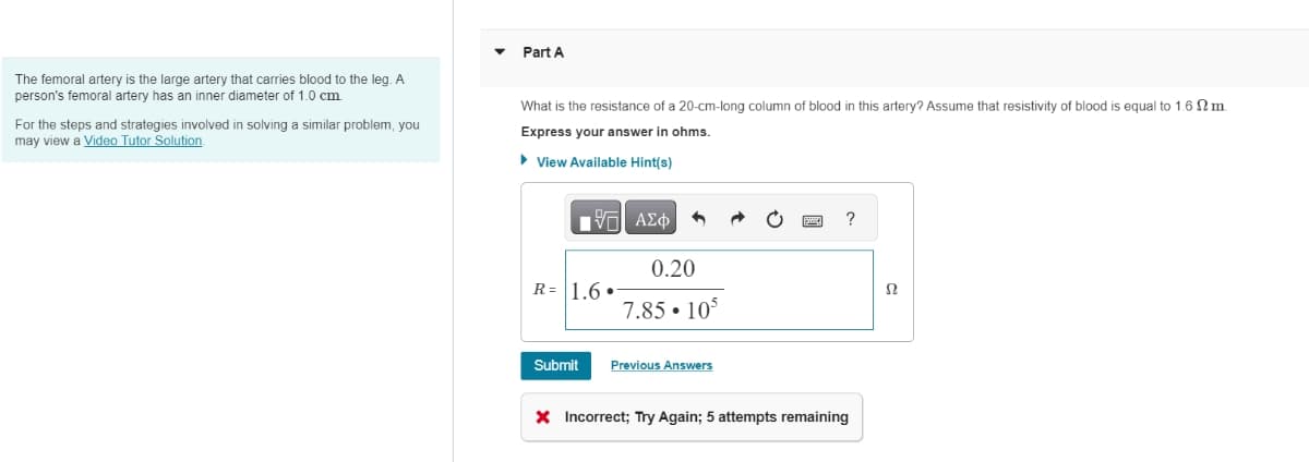 The femoral artery is the large artery that carries blood to the leg. A
person's femoral artery has an inner diameter of 1.0 cm
For the steps and strategies involved in solving a similar problem, you
may view a Video Tutor Solution
Part A
What is the resistance of a 20-cm-long column of blood in this artery? Assume that resistivity of blood is equal to 1.6 m
Express your answer in ohms.
▸ View Available Hint(s)
ΜΕ ΑΣΦ
R= 1.6.
0.20
7.85 105
?
Ω
Submit
Previous Answers
× Incorrect; Try Again; 5 attempts remaining