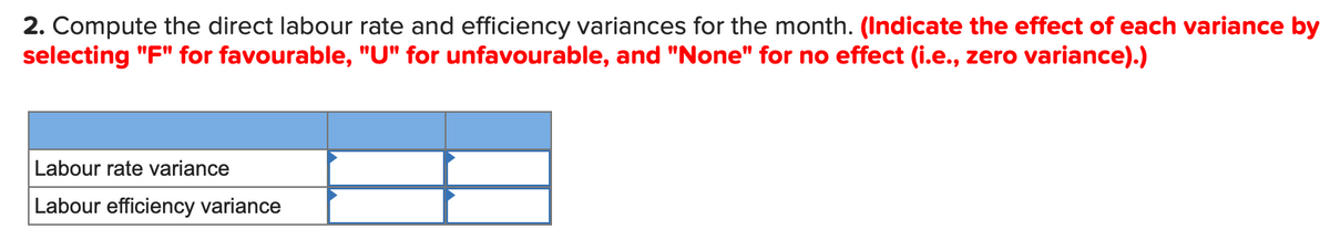 2. Compute the direct labour rate and efficiency variances for the month. (Indicate the effect of each variance by
selecting "F" for favourable, "U" for unfavourable, and "None" for no effect (i.e., zero variance).)
Labour rate variance
Labour efficiency variance
