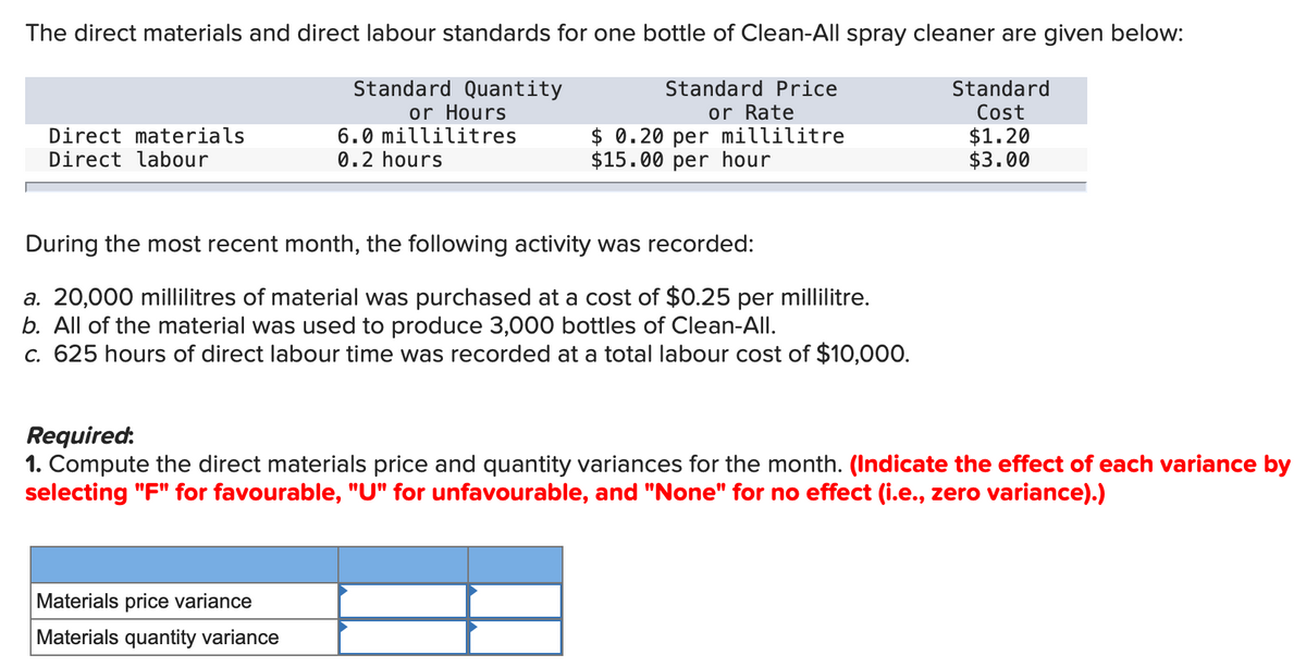 The direct materials and direct labour standards for one bottle of Clean-All spray cleaner are given below:
Standard Quantity
Standard Price
Standard
Cost
or Rate
$ 0.20 per millilitre
$15.00 per hour
or Hours
Direct materials
Direct labour
6.0 millilitres
0.2 hours
$1.20
$3.00
During the most recent month, the following activity was recorded:
a. 20,000 millilitres of material was purchased at a cost of $0.25 per millilitre.
b. All of the material was used to produce 3,000 bottles of Clean-All.
c. 625 hours of direct labour time was recorded at a total labour cost of $10,000.
Required:
1. Compute the direct materials price and quantity variances for the month. (Indicate the effect of each variance by
selecting "F" for favourable, "U" for unfavourable, and "None" for no effect (i.e., zero variance).)
Materials price variance
Materials quantity variance
