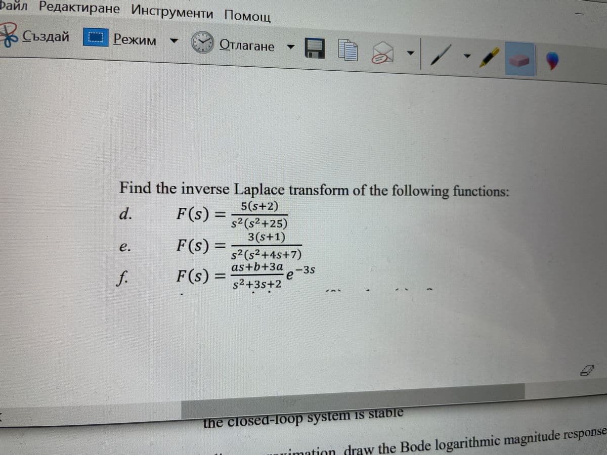 Файл Редактиране Инструменти Помощ
Създай | Режим
Отлагане
Find the inverse Laplace transform of the following functions:
5(s+2)
d.
F(s) =
s²(s²+25)
3(s+1)
e.
F(s) =
s²(s²+4s+7)
as+b+3a
f.
F(s)
e-3s
5² +3s+2
the closed-loop system iS stable
Duimation, draw the Bode logarithmic magnitude response
