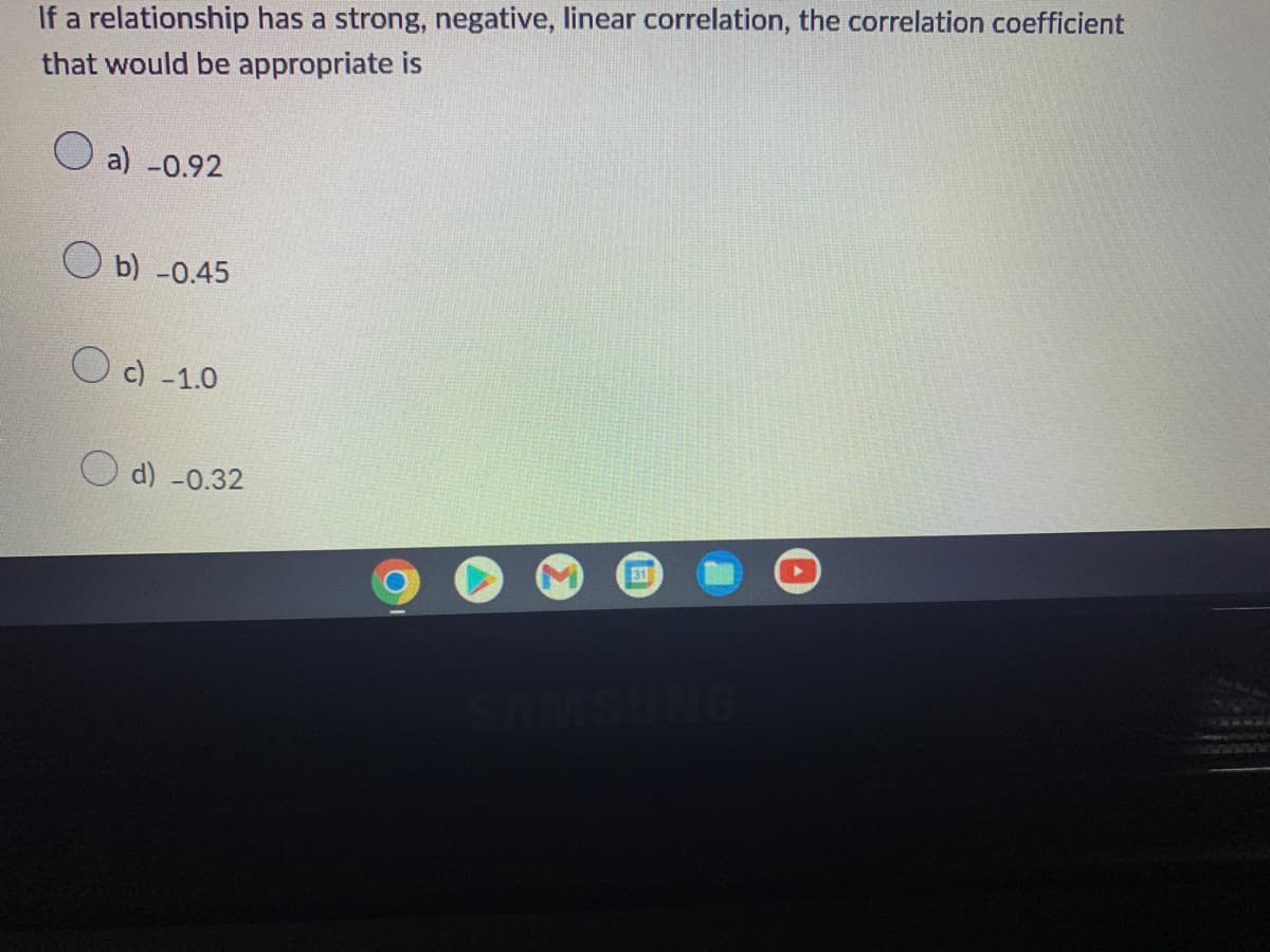 If a relationship has a strong, negative, linear correlation, the correlation coefficient
that would be appropriate is
a) -0.92
Ob) -0.45
c) -1.0
31
d) -0.32