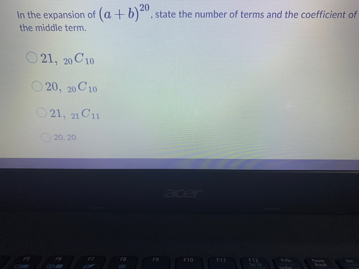 In the expansion of (a +
20
+ b)", state the number of terms and the coefficient of
the middle term.
21, 20 C10
O 20, 20 C10
O 21, 21 C11
20, 20
acer
F5
F6
F7
F8
F9
F10
F11
F12
Scar Lk
Pause
Break
Del
SysRol
