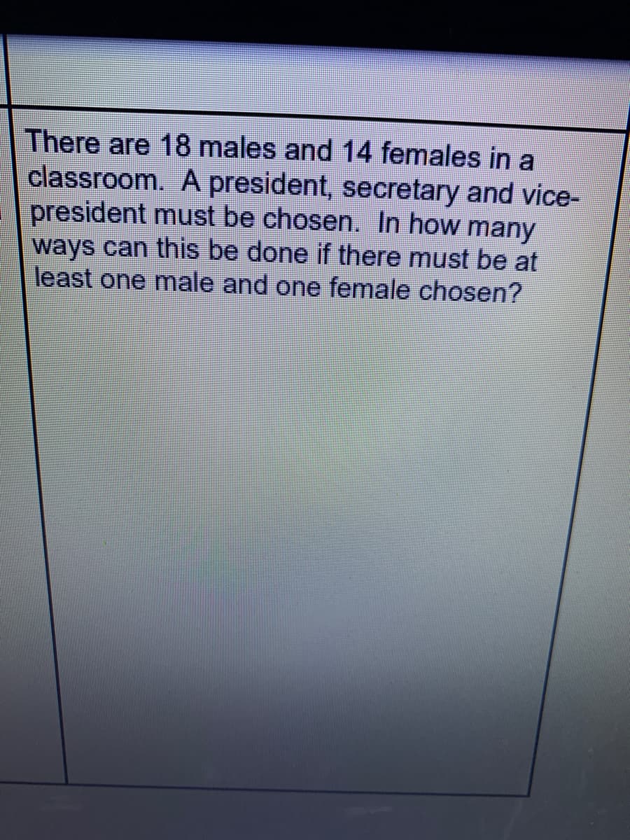 There are 18 males and 14 females in a
classroom. A president, secretary and vice-
president must be chosen. In how many
ways can this be done if there must be at
least one male and one female chosen?
