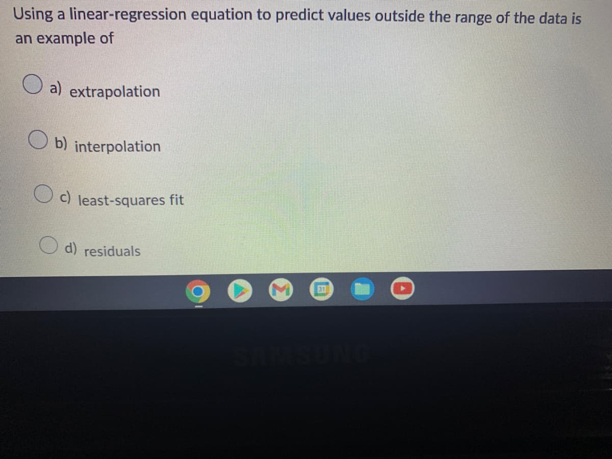 Using a linear-regression equation to predict values outside the range of the data is
an example of
a) extrapolation
b) interpolation
c) least-squares fit
d) residuals
31