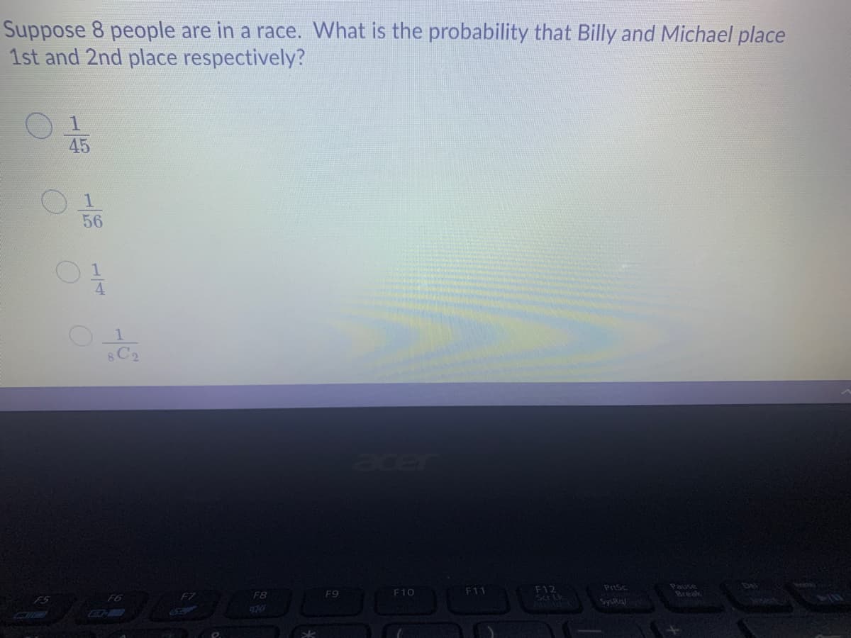 Suppose 8 people are in a race. What is the probability that Billy and Michael place
1st and 2nd place respectively?
1.
45
56
acer
Pause
Break
PrtSc
Del
F12
Scr Lk
F7
F8
F9
F10
F11
F5
F6
Syska
1/4
