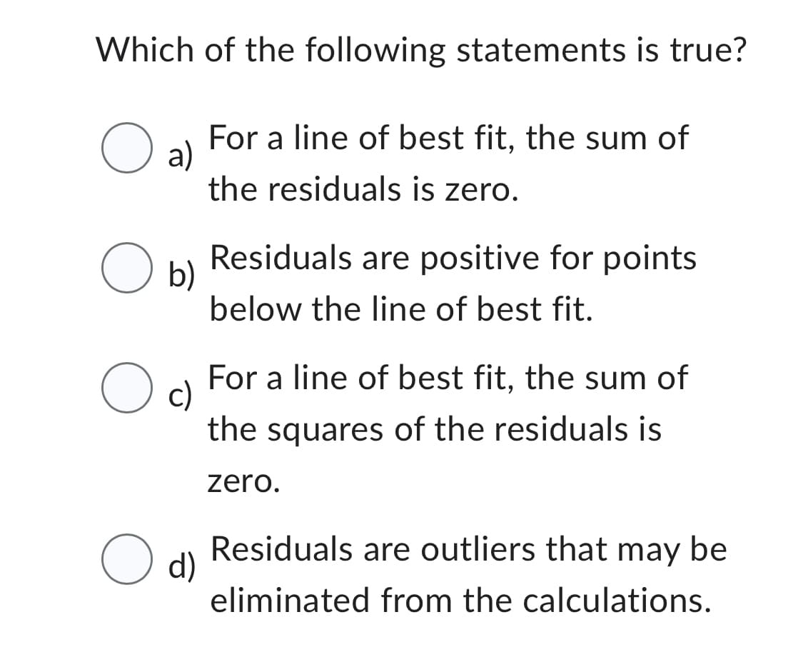 Which of the following statements is true?
O
a)
For a line of best fit, the sum of
the residuals is zero.
Residuals are positive for points
below the line of best fit.
For a line of best fit, the sum of
the squares of the residuals is
zero.
Residuals are outliers that may be
eliminated from the calculations.
O b)
Oc
O d)