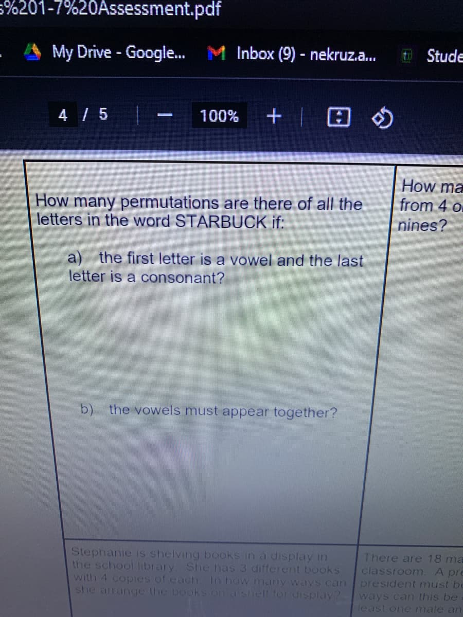 5%201-7%20Assessment.pdf
My Drive - Google.
M Inbox (9) - nekruz.a...
E Stude
4 / 5
+ | 8 $
100%
How many permutations are there of all the
letters in the word STARBUCK if:
How ma
from 4 or
nines?
a) the first letter is a vowel and the last
letter is a consonant?
b) the vowels must appear together?
Stephanie is shelving books in a display in
the school library. She has 3 different books
with 4 copies of each. In how many ways can
she arrange the bookS on a sheIt for display?
There are 18 ma
classroom. A pre
president must bc
ways can this be
least one male an
