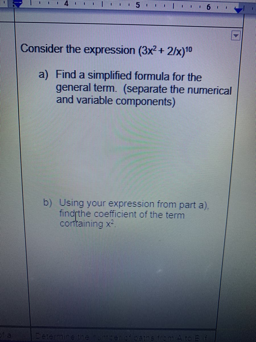 5.
Consider the expression (3x²+ 2/x)10
a) Find a simplified formula for the
general term. (separate the numerical
and variable components)
b) Using your expression from part a),
findrthe coefficient of the term
containing x2.
Determine the.berpcaths from A to E
