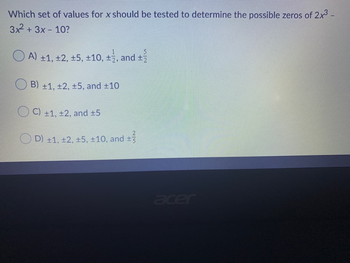 Which set of values for x should be tested to determine the possible zeros of 2x3 -
3x + 3x - 10?
O A) +1, ±2, ±5, +10, +, and
B) +1, ±2, +5, and +10
C) +1, +2, and +5
O D) +1, +2, +5, +10, and +3
acer
