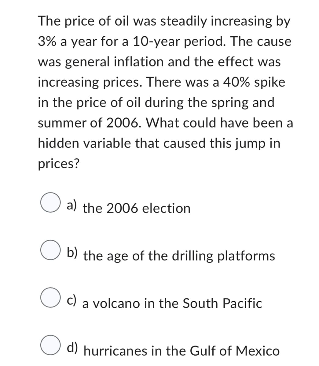 The price of oil was steadily increasing by
3% a year for a 10-year period. The cause
was general inflation and the effect was
increasing prices. There was a 40% spike
in the price of oil during the spring and
summer of 2006. What could have been a
hidden variable that caused this jump in
prices?
O a) the 2006 election
O b) the age of the drilling platforms
c) a volcano in the South Pacific
O d) hurricanes in the Gulf of Mexico