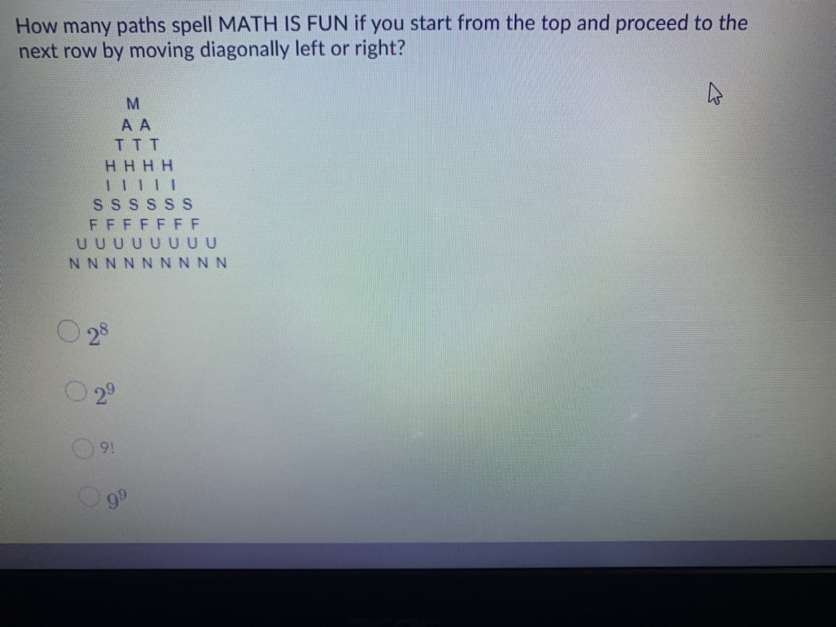 How many paths spell MATH IS FUN if you start from the top and proceed to the
next row by moving diagonally left or right?
A A
TTT
HHHH
SS S S S S
FFFFF FF
UUUUUUUU
NNNNNNNNN
O 28
O 2°
