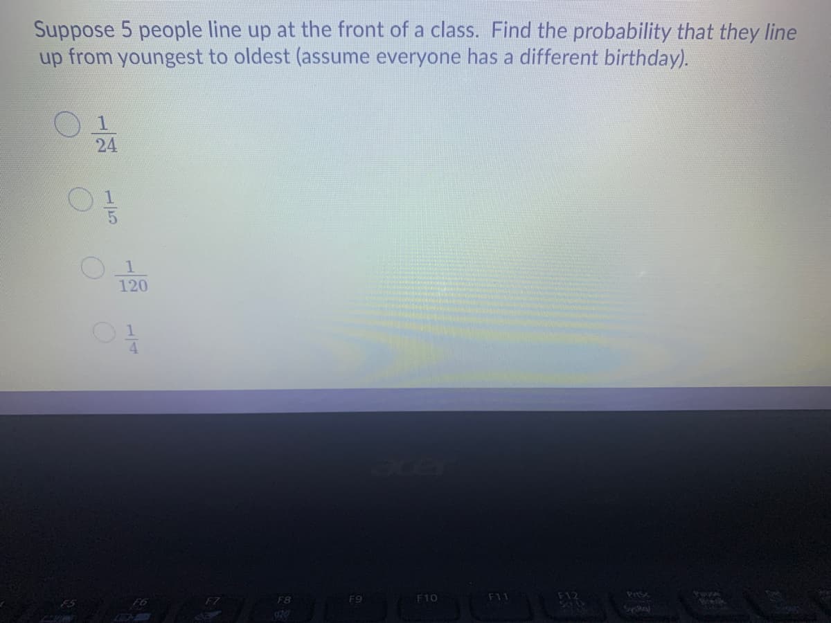 Suppose 5 people line up at the front of a class. Find the probability that they line
up from youngest to oldest (assume everyone has a different birthday).
120
F8
F9
F10
F11
PrtSc
Pause
F7
SysRa
-/24
15
1/4
