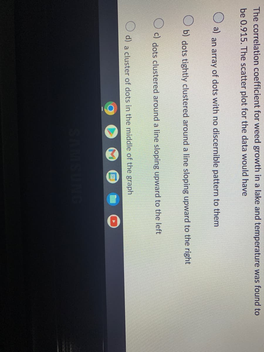 The correlation coefficient for weed growth in a lake and temperature was found to
be 0.915. The scatter plot for the data would have
a)
an array of dots with no discernible pattern to them
b) dots tightly clustered around a line sloping upward to the right
c) dots clustered around a line sloping upward to the left
d) a cluster of dots in the middle of the graph
SAMSUNG