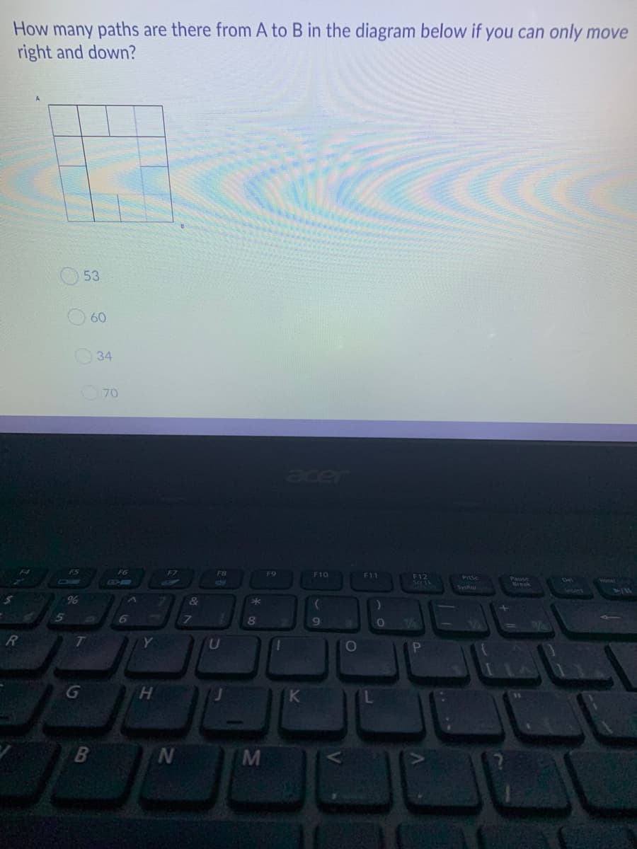 How many paths are there from A to B in the diagram below if you can only move
right and down?
53
60
34
70
acer
F6
F8
F9
F10
F11
F12
Prtsc
26
nea
Break
SysRal
5
G
K
B
M
