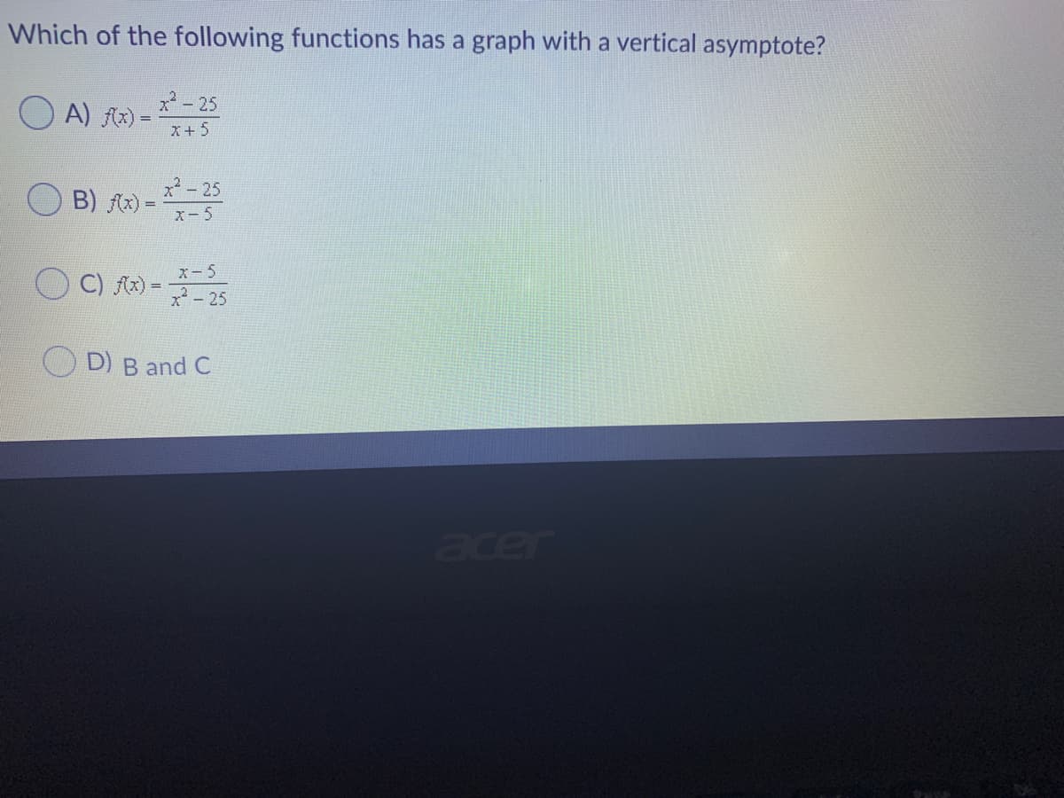 Which of the following functions has a graph with a vertical asymptote?
2 - 25
O A) R) -
X+5
x*- 25
B) fx) =
X- 5
X-5
C) Ax) =
x - 25
D) B and C
acer
